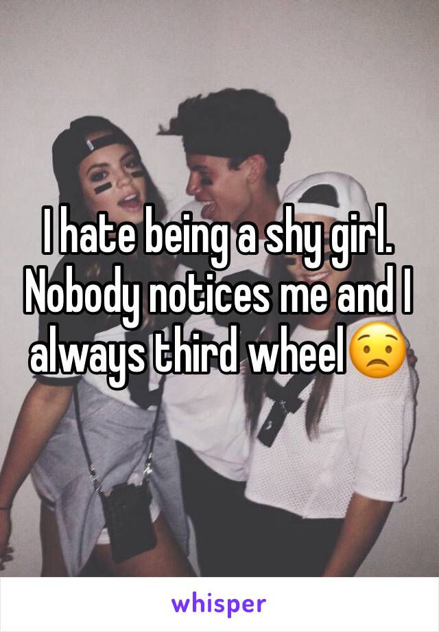 I hate being a shy girl. Nobody notices me and I always third wheel😟