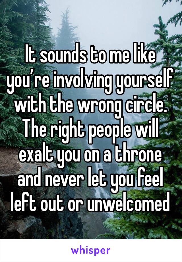 It sounds to me like you’re involving yourself with the wrong circle. The right people will exalt you on a throne and never let you feel left out or unwelcomed 