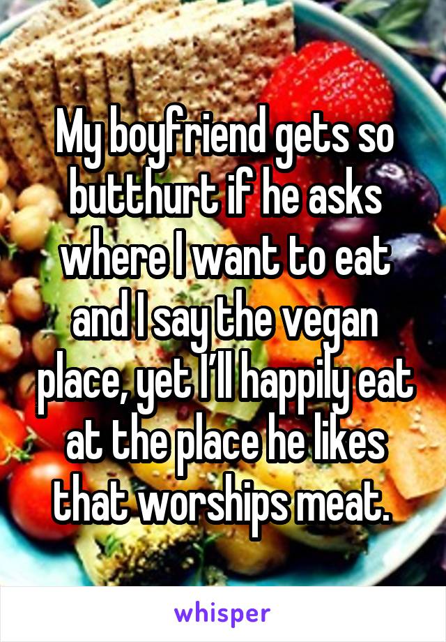 My boyfriend gets so butthurt if he asks where I want to eat and I say the vegan place, yet I’ll happily eat at the place he likes that worships meat. 