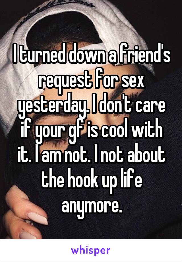 I turned down a friend's request for sex yesterday. I don't care if your gf is cool with it. I am not. I not about the hook up life anymore.