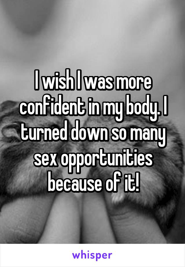 I wish I was more confident in my body. I turned down so many sex opportunities because of it!