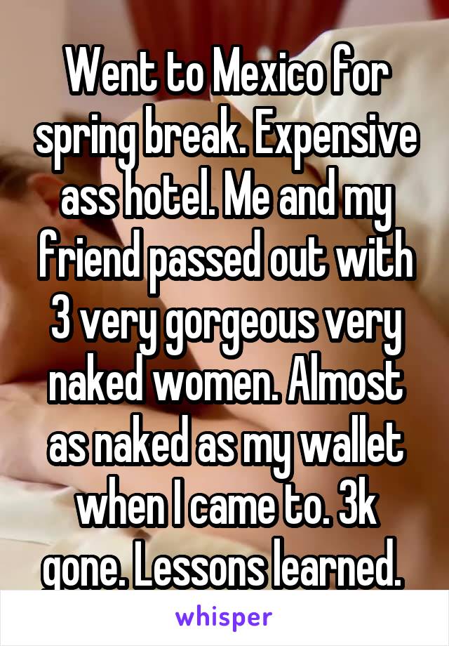 Went to Mexico for spring break. Expensive ass hotel. Me and my friend passed out with 3 very gorgeous very naked women. Almost as naked as my wallet when I came to. 3k gone. Lessons learned. 