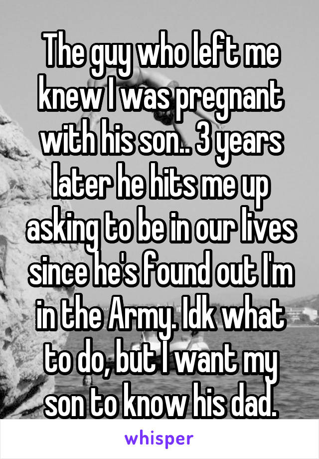 The guy who left me knew I was pregnant with his son.. 3 years later he hits me up asking to be in our lives since he's found out I'm in the Army. Idk what to do, but I want my son to know his dad.