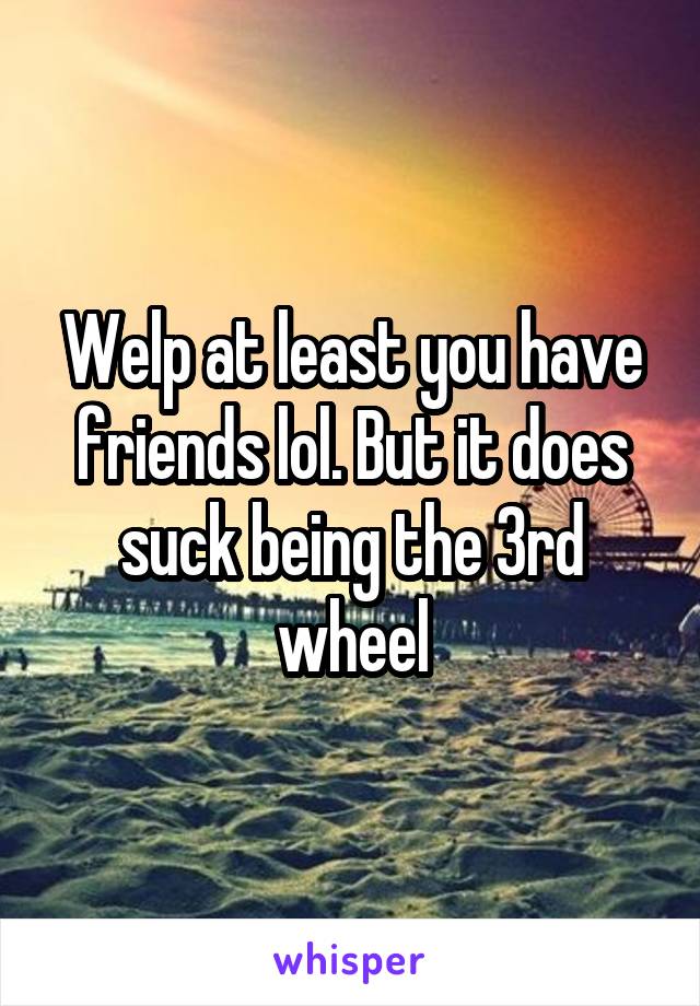 Welp at least you have friends lol. But it does suck being the 3rd wheel