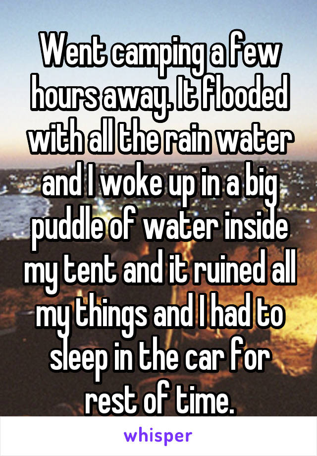 Went camping a few hours away. It flooded with all the rain water and I woke up in a big puddle of water inside my tent and it ruined all my things and I had to sleep in the car for rest of time.