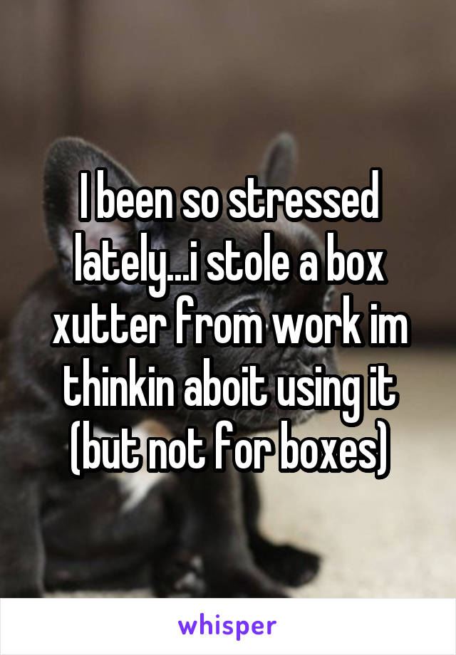 I been so stressed lately...i stole a box xutter from work im thinkin aboit using it (but not for boxes)