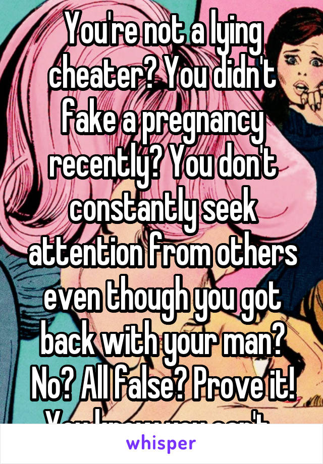 You're not a lying cheater? You didn't fake a pregnancy recently? You don't constantly seek attention from others even though you got back with your man? No? All false? Prove it! You know you can't. 