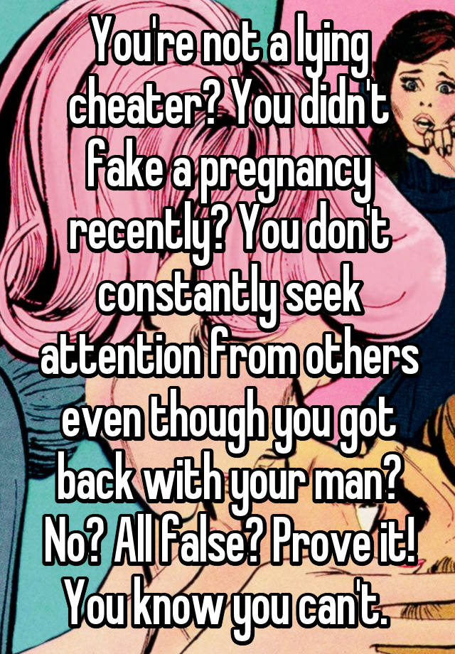 You're not a lying cheater? You didn't fake a pregnancy recently? You don't constantly seek attention from others even though you got back with your man? No? All false? Prove it! You know you can't. 