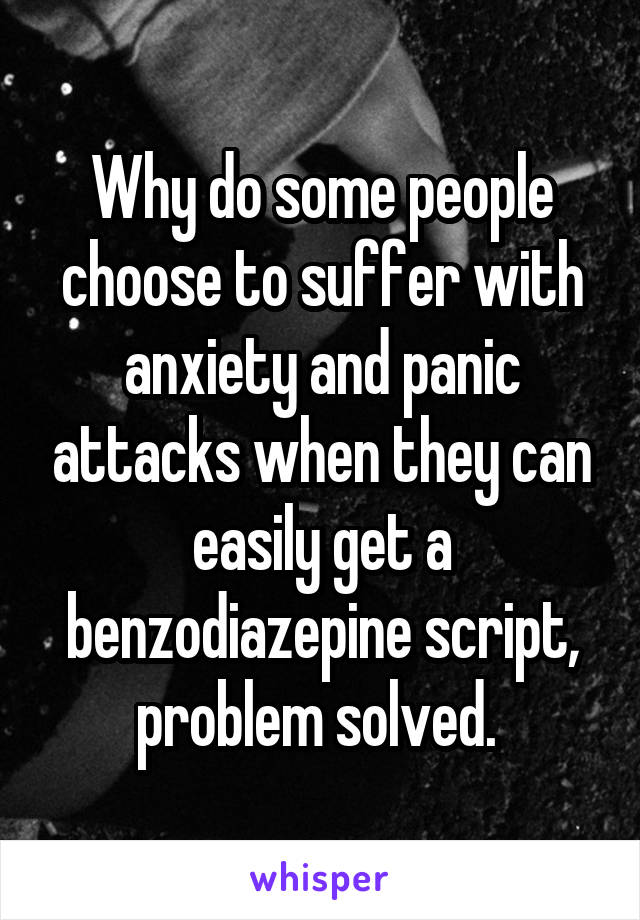 Why do some people choose to suffer with anxiety and panic attacks when they can easily get a benzodiazepine script, problem solved. 