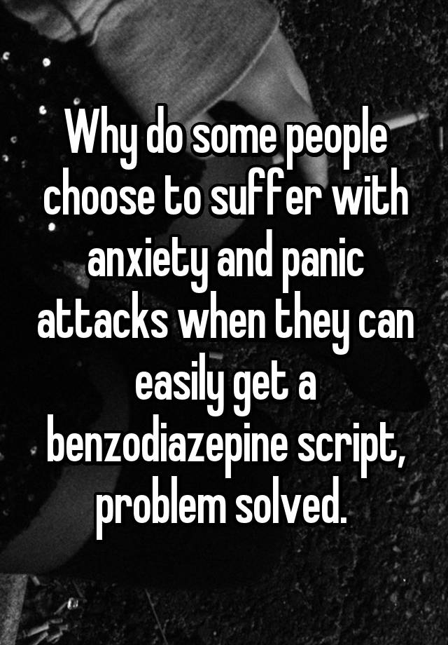 Why do some people choose to suffer with anxiety and panic attacks when they can easily get a benzodiazepine script, problem solved. 