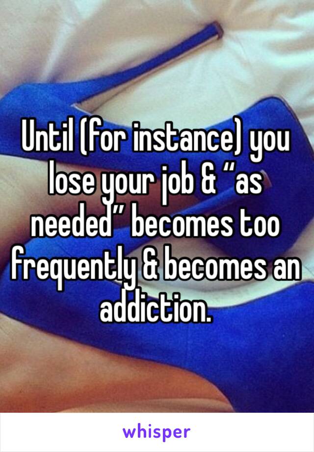 Until (for instance) you lose your job & “as needed” becomes too frequently & becomes an addiction.