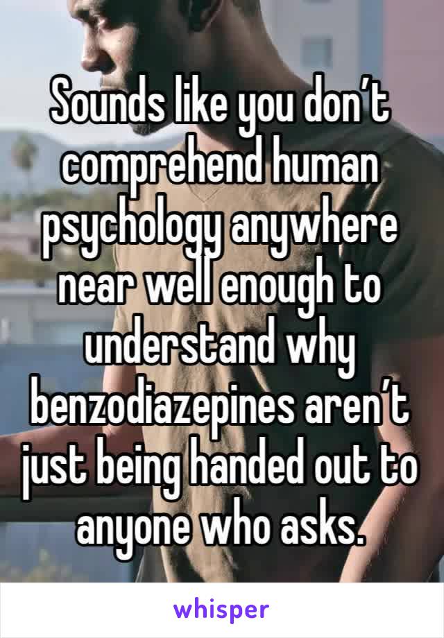 Sounds like you don’t comprehend human psychology anywhere near well enough to understand why benzodiazepines aren’t just being handed out to anyone who asks.