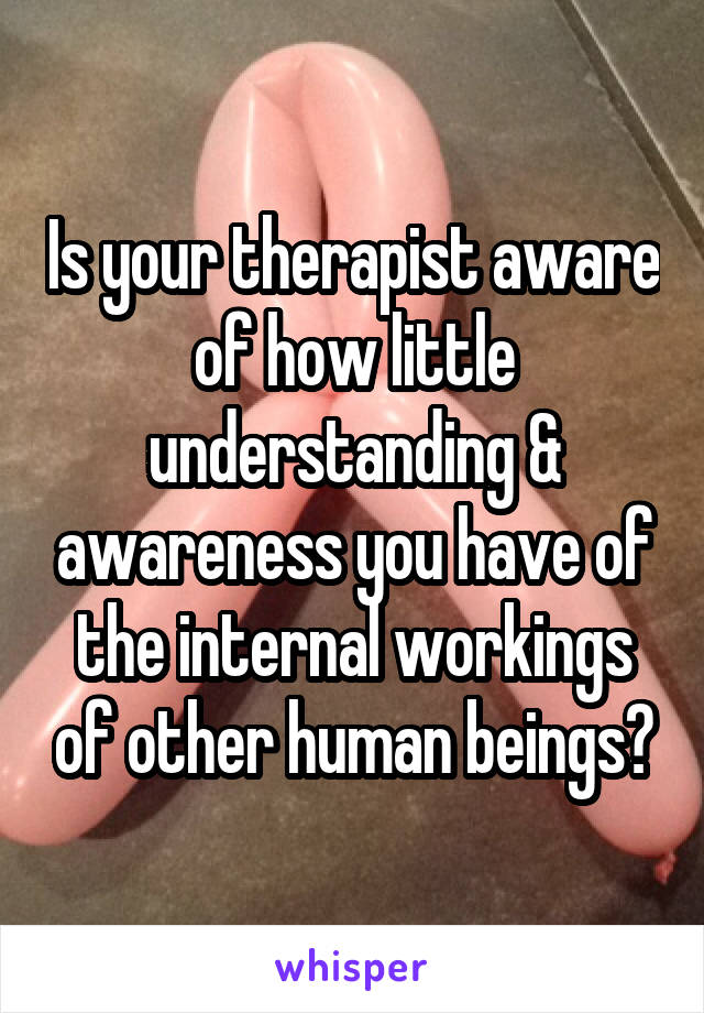 Is your therapist aware of how little understanding & awareness you have of the internal workings of other human beings?