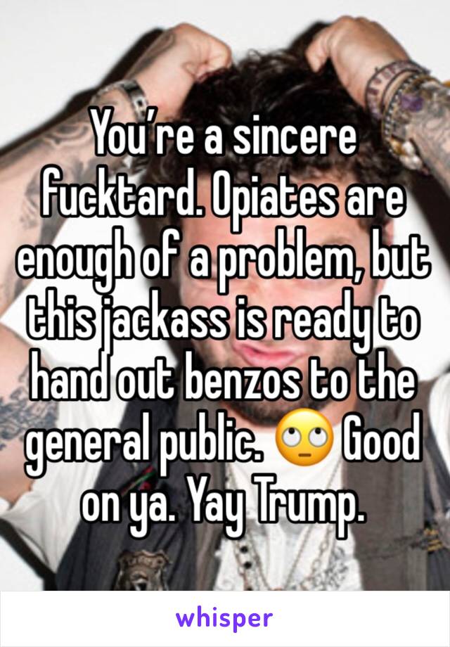 You’re a sincere fucktard. Opiates are enough of a problem, but this jackass is ready to hand out benzos to the general public. 🙄 Good on ya. Yay Trump.