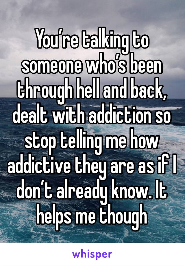 You’re talking to someone who’s been through hell and back, dealt with addiction so stop telling me how addictive they are as if I don’t already know. It helps me though