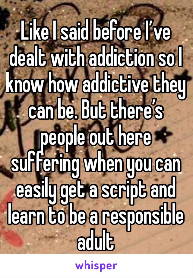 Like I said before I’ve dealt with addiction so I know how addictive they can be. But there’s people out here suffering when you can easily get a script and learn to be a responsible adult