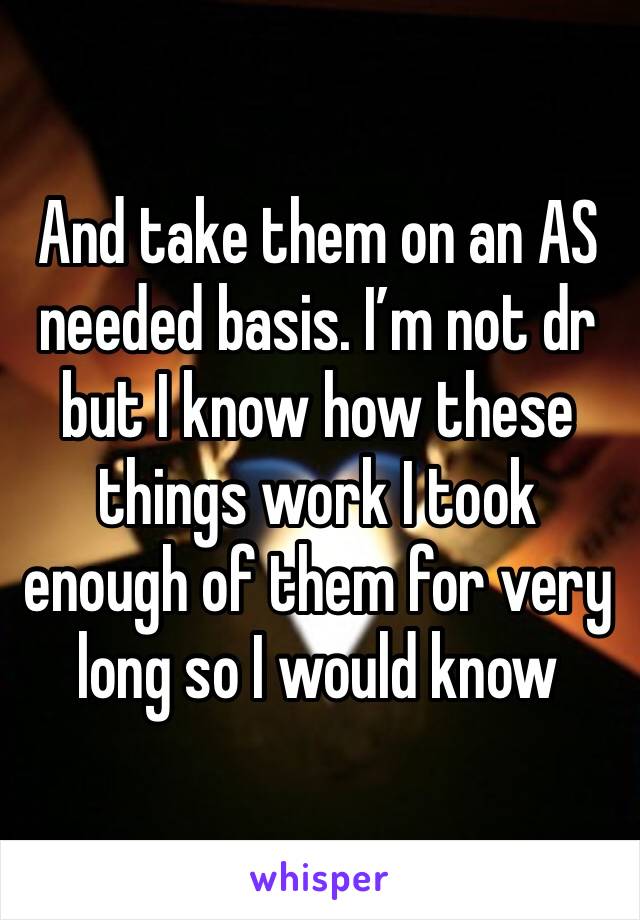 And take them on an AS needed basis. I’m not dr but I know how these things work I took enough of them for very long so I would know 