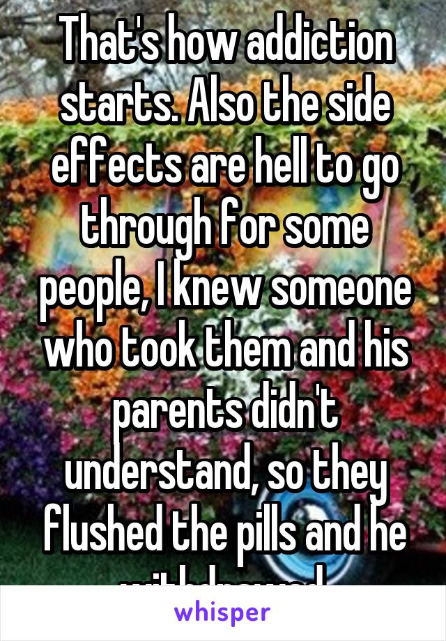 That's how addiction starts. Also the side effects are hell to go through for some people, I knew someone who took them and his parents didn't understand, so they flushed the pills and he withdrawed.