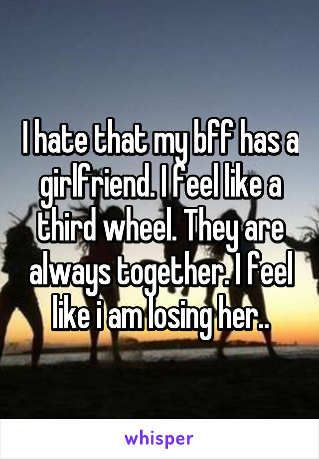 I hate that my bff has a girlfriend. I feel like a third wheel. They are always together. I feel like i am losing her..