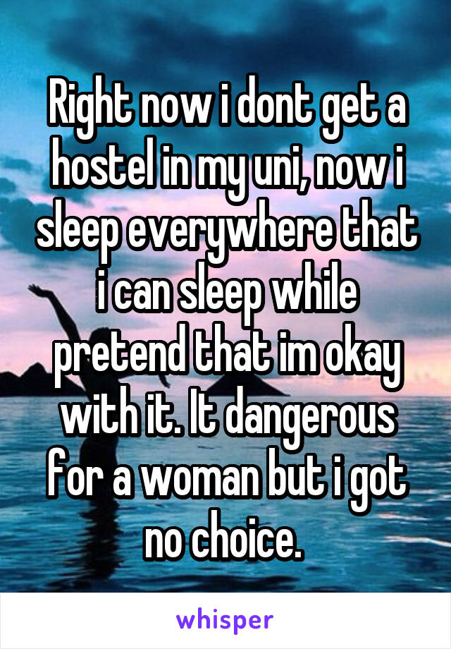 Right now i dont get a hostel in my uni, now i sleep everywhere that i can sleep while pretend that im okay with it. It dangerous for a woman but i got no choice. 