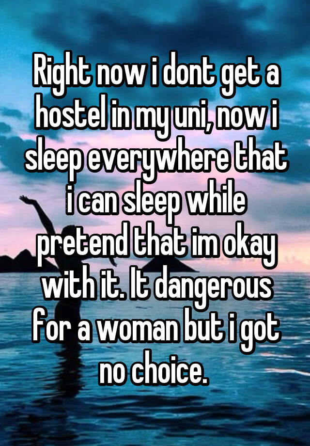 Right now i dont get a hostel in my uni, now i sleep everywhere that i can sleep while pretend that im okay with it. It dangerous for a woman but i got no choice. 