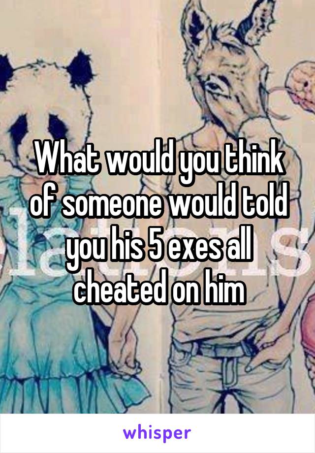 What would you think of someone would told you his 5 exes all cheated on him