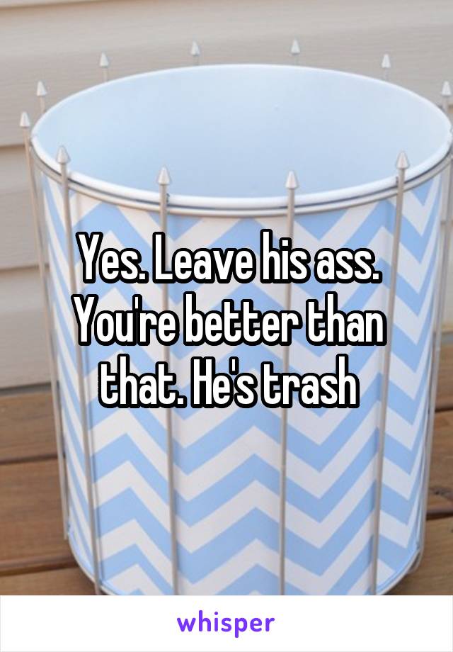 Yes. Leave his ass. You're better than that. He's trash