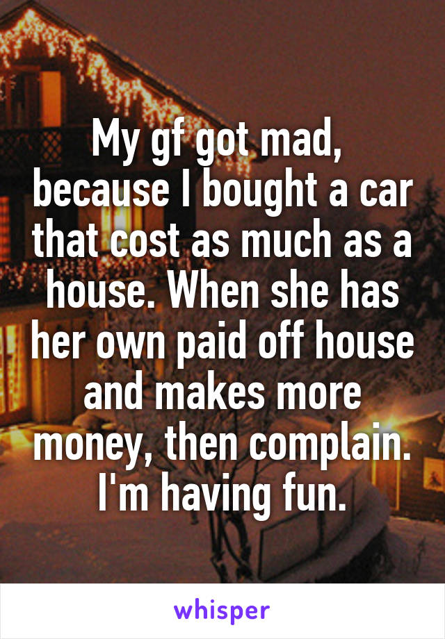 My gf got mad,  because I bought a car that cost as much as a house. When she has her own paid off house and makes more money, then complain. I'm having fun.