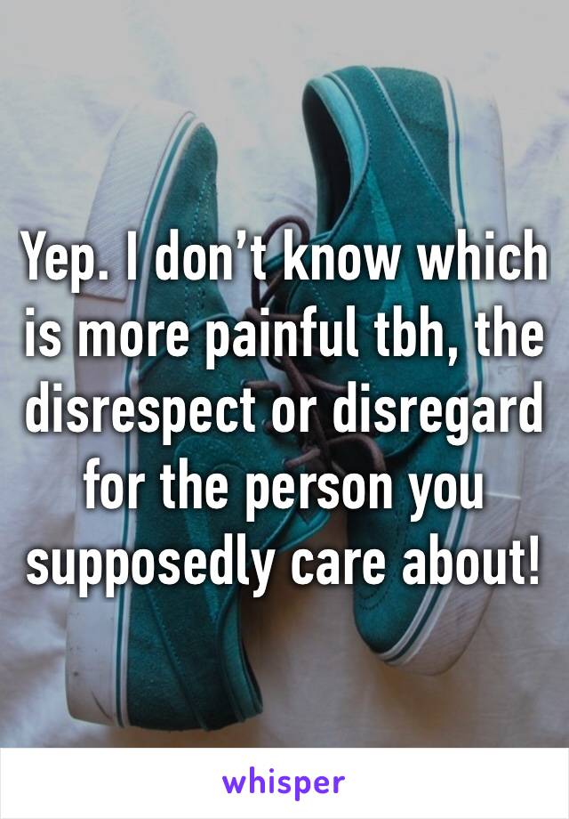 Yep. I don’t know which is more painful tbh, the disrespect or disregard for the person you supposedly care about!