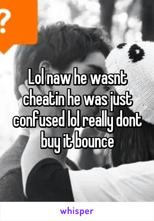 Lol naw he wasnt cheatin he was just confused lol really dont buy it bounce