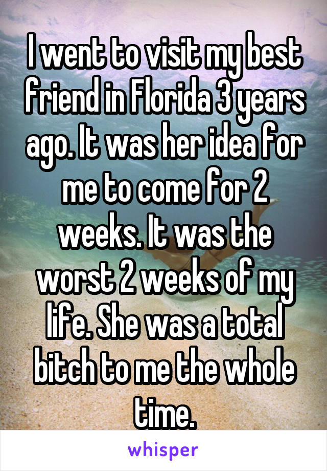 I went to visit my best friend in Florida 3 years ago. It was her idea for me to come for 2 weeks. It was the worst 2 weeks of my life. She was a total bitch to me the whole time.