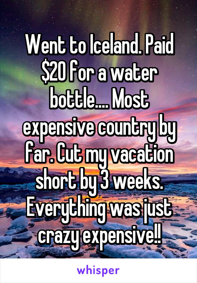 Went to Iceland. Paid $20 for a water bottle.... Most expensive country by far. Cut my vacation short by 3 weeks. Everything was just crazy expensive!!
