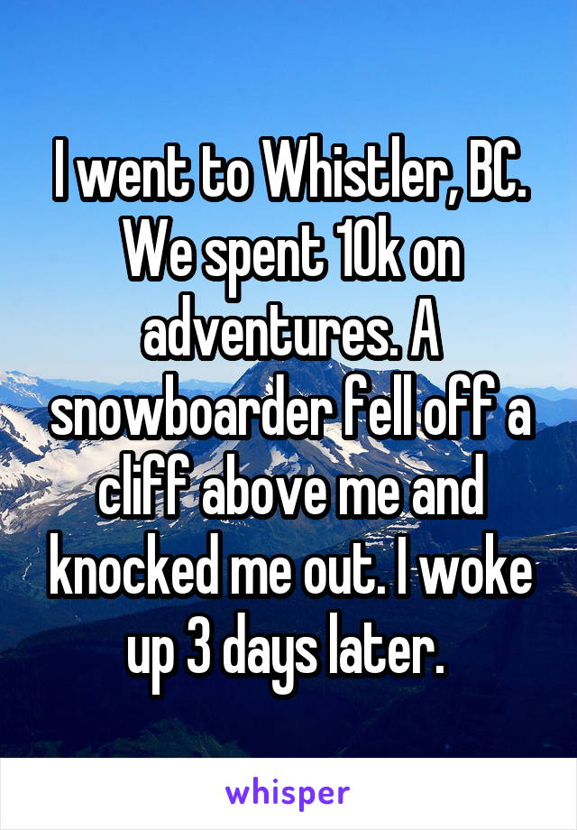 I went to Whistler, BC. We spent 10k on adventures. A snowboarder fell off a cliff above me and knocked me out. I woke up 3 days later. 