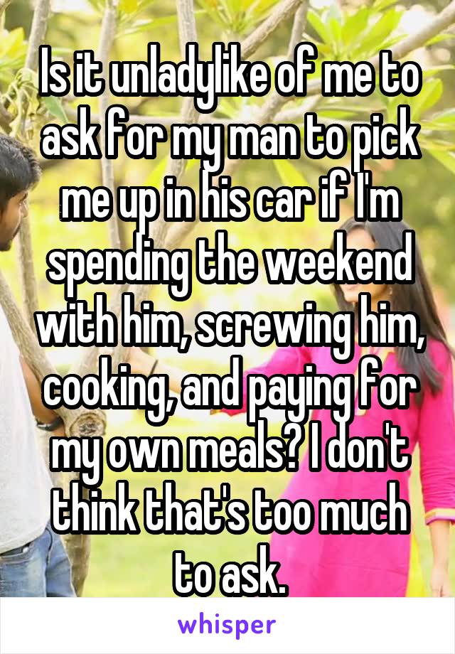 Is it unladylike of me to ask for my man to pick me up in his car if I'm spending the weekend with him, screwing him, cooking, and paying for my own meals? I don't think that's too much to ask.