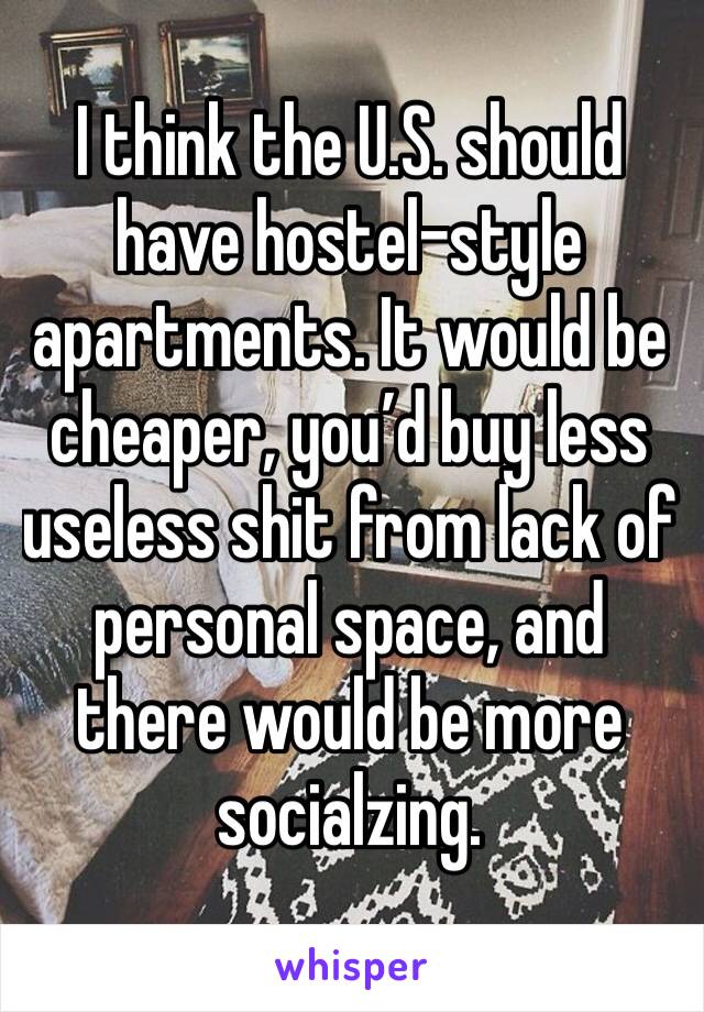 I think the U.S. should have hostel-style apartments. It would be cheaper, you’d buy less useless shit from lack of personal space, and there would be more socialzing. 