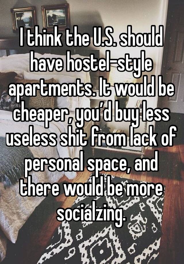 I think the U.S. should have hostel-style apartments. It would be cheaper, you’d buy less useless shit from lack of personal space, and there would be more socialzing. 