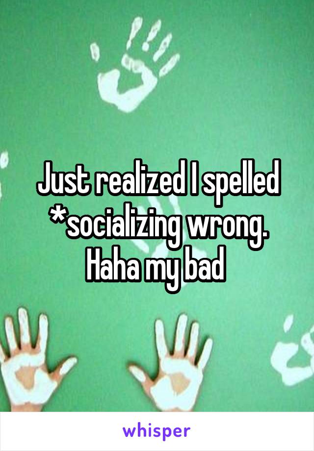 Just realized I spelled *socializing wrong. Haha my bad 