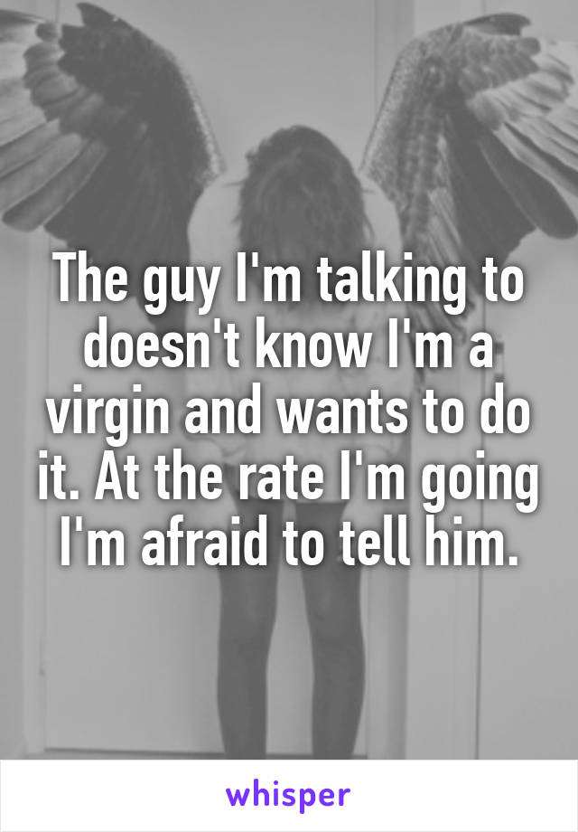 The guy I'm talking to doesn't know I'm a virgin and wants to do it. At the rate I'm going I'm afraid to tell him.