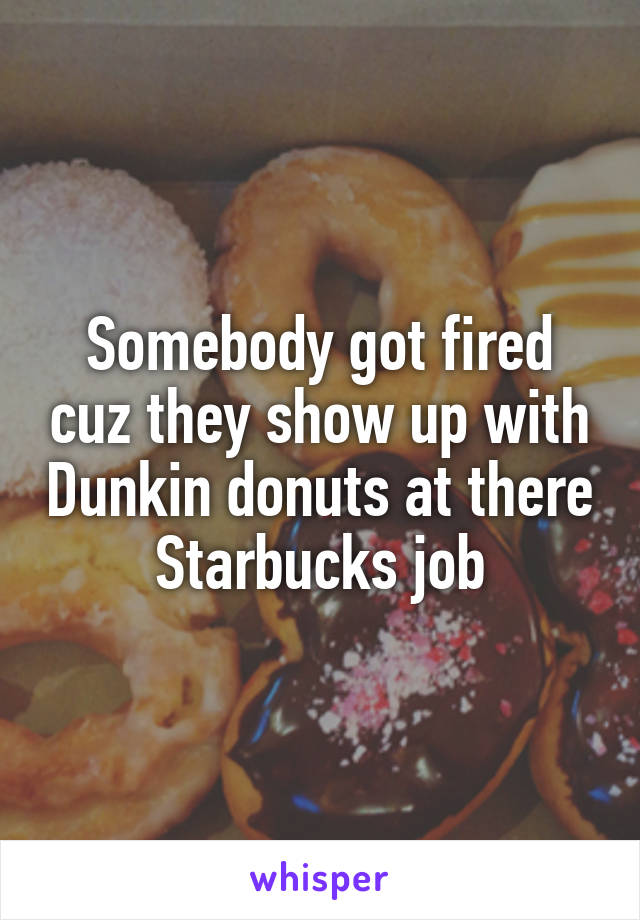 Somebody got fired cuz they show up with Dunkin donuts at there Starbucks job