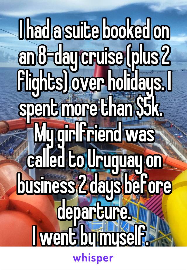 I had a suite booked on an 8-day cruise (plus 2 flights) over holidays. I spent more than $5k.  
My girlfriend was called to Uruguay on business 2 days before departure.
I went by myself.  