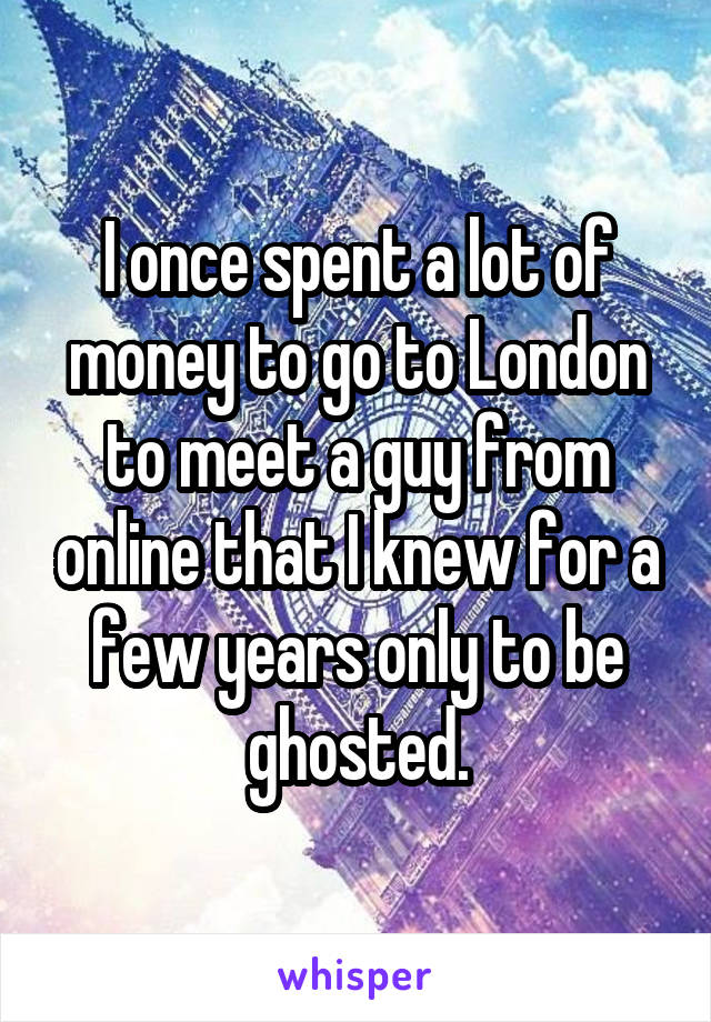 I once spent a lot of money to go to London to meet a guy from online that I knew for a few years only to be ghosted.