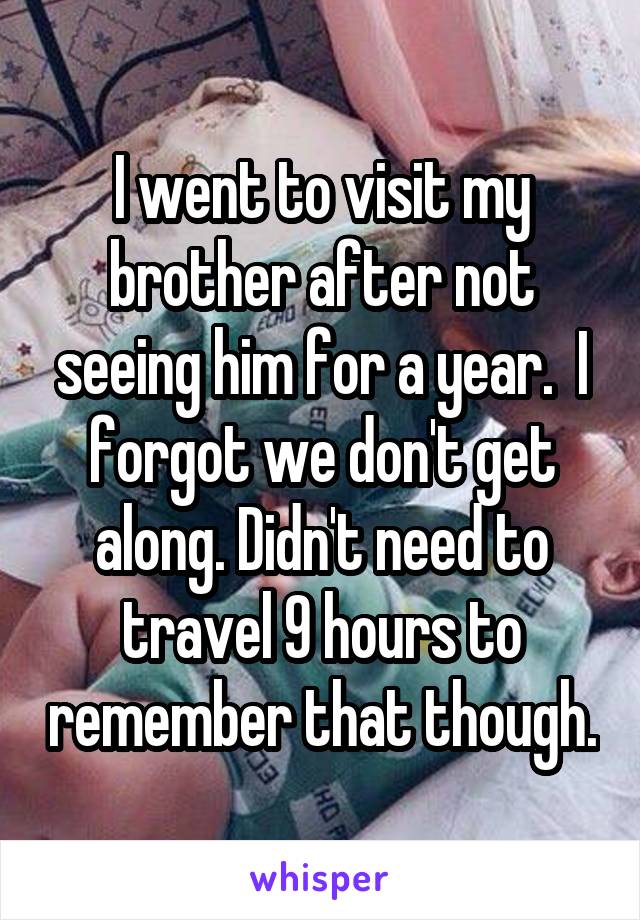 I went to visit my brother after not seeing him for a year.  I forgot we don't get along. Didn't need to travel 9 hours to remember that though.