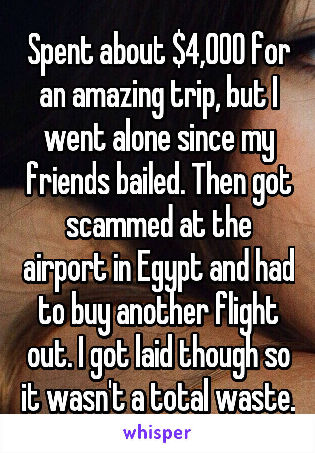 Spent about $4,000 for an amazing trip, but I went alone since my friends bailed. Then got scammed at the airport in Egypt and had to buy another flight out. I got laid though so it wasn't a total waste.