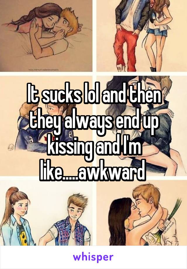 It sucks lol and then they always end up kissing and I'm like.....awkward 