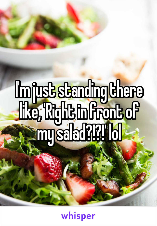 I'm just standing there like, 'Right in front of my salad?!?!' lol