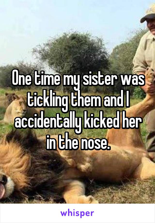 One time my sister was tickling them and I accidentally kicked her in the nose.