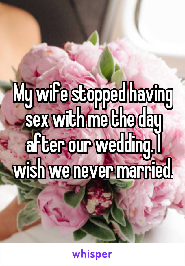 My wife stopped having sex with me the day after our wedding. I wish we never married.