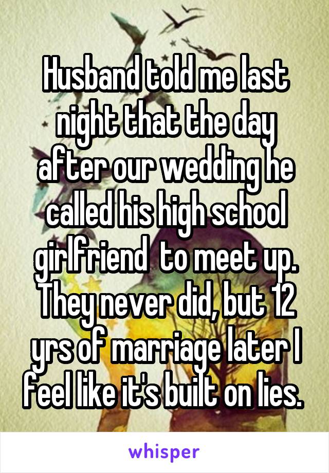 Husband told me last night that the day after our wedding he called his high school girlfriend  to meet up. They never did, but 12 yrs of marriage later I feel like it's built on lies. 