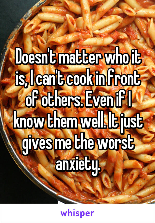 Doesn't matter who it is, I can't cook in front of others. Even if I know them well. It just gives me the worst anxiety.