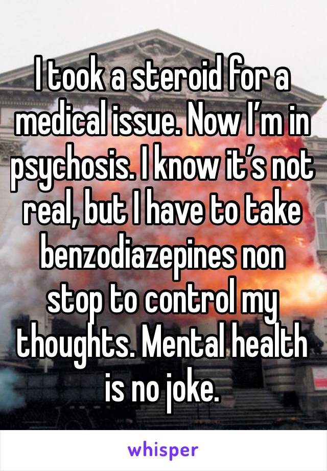 I took a steroid for a medical issue. Now I’m in psychosis. I know it’s not real, but I have to take benzodiazepines non stop to control my thoughts. Mental health is no joke. 